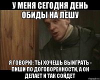 у меня сегодня день обиды на лешу я говорю: ты хочешь выиграть - пиши по договоренности, а он делает и так сойдет