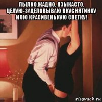пылко,жадно, языкасто, целую-зацеловываю вкуснятинку мою красивенькую светку! 
