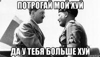 потрогай мой хуй да у тебя больше хуй