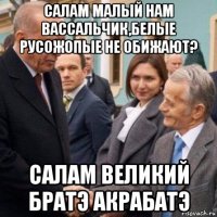 салам малый нам вассальчик,белые русожопые не обижают? салам великий братэ акрабатэ