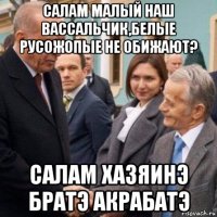 салам малый наш вассальчик,белые русожопые не обижают? салам хазяинэ братэ акрабатэ