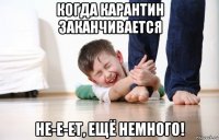 когда карантин заканчивается не-е-ет, ещё немного!