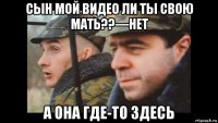 сын мой видео ли ты свою мать??—нет а она где-то здесь