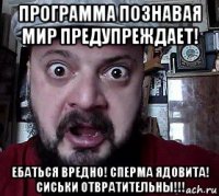 программа познавая мир предупреждает! ебаться вредно! сперма ядовита! сиськи отвратительны!!!