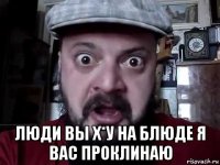  люди вы х*у на блюде я вас проклинаю
