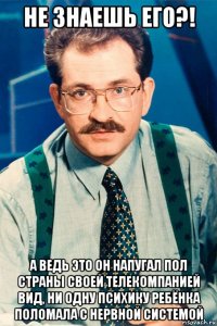 не знаешь его?! а ведь это он напугал пол страны своей телекомпанией вид, ни одну психику ребёнка поломала с нервной системой