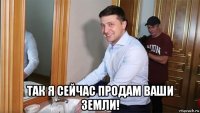  так я сейчас продам ваши земли!