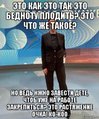 это как это так это бедноту плодить? это что же такое? но ведь нжно завести дете, чтоб уже на работе закрепиться? это растяжение очка! ко-коо
