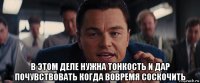  в этом деле нужна тонкость и дар почувствовать когда вовремя соскочить
