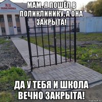 мам, я пошёл в поликлинику, а она закрыта! да у тебя и школа вечно закрыта!
