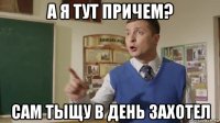 а я тут причем? сам тыщу в день захотел