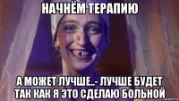 начнём терапию а может лучше..- лучше будет так как я это сделаю больной