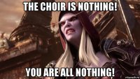 the choir is nothing! you are all nothing!