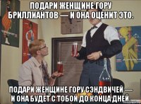 подари женщине гору бриллиантов — и она оценит это. подари женщине гору сэндвичей — и она будет с тобой до конца дней.