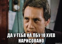  да у тебя на лбу 10 хуев нарисовано