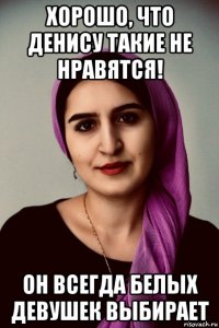 хорошо, что денису такие не нравятся! он всегда белых девушек выбирает