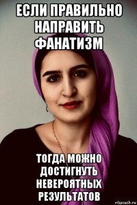 если правильно направить фанатизм тогда можно достигнуть невероятных результатов