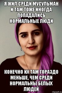 я жил среди мусульман и там тоже иногда попадались нормальные люди конечно их там гораздо меньше, чем среди нормальны белых людей