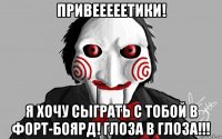 привееееетики! я хочу сыграть с тобой в форт-боярд! глоза в глоза!!!