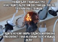 пожар бля! туши быстрее! огнетушитель потом достанешь! после того как обесточишь! тушить нечем? жарь! садись жопой оно прихлопнет, тока не пукай, то усугубишь дело!