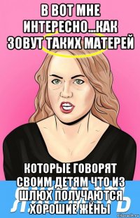 в вот мне интересно...как зовут таких матерей которые говорят своим детям что из шлюх получаются хорошие жёны
