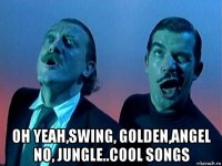  oh yeah,swing, golden,angel no, jungle..cool songs