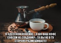  в одесской кофейне: - а шо ваш кофе совсем не сладкий? - та вы не в ту сторону размешиваете!