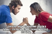  - дорогая, наши отношения зашли в тупик? - согласна, единственный выход - это брак.