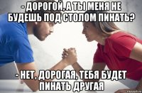 - дорогой, а ты меня не будешь под столом пинать? - нет, дорогая, тебя будет пинать другая