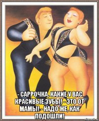  - саррочка, какие у вас красивые зубы! - это от мамы! - надо же, как подошли!