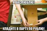 я вас люблю! кладите в парту по рублю!