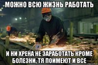 можно всю жизнь работать и ни хрена не заработать кроме болезни, тя поимеют и все