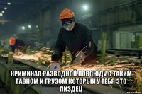  криминал разводной повсюду с таким гавном и грузом который у тебя это пиздец