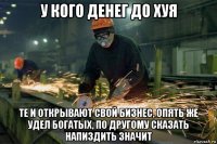 у кого денег до хуя те и открывают свой бизнес, опять же удел богатых, по другому сказать напиздить значит