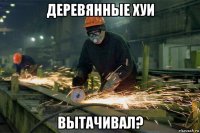 деревянные хуи вытачивал?