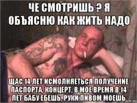 че смотришь ? я объясню как жить надо щас 14 лет исмолняеться получение паспорта, концерт, в мое время в 14 лет бабу ебешь, руки пивом моешь