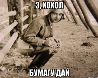 э, хохол бумагу дай