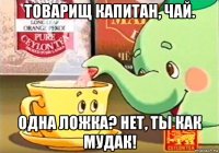 товарищ капитан, чай. одна ложка? нет, ты как мудак!