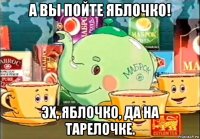 а вы пойте яблочко! эх, яблочко, да на тарелочке.