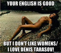 your english is good but i don't like womens/ i love denis tarasov!