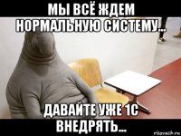 мы всё ждем нормальную систему... давайте уже 1с внедрять...