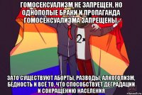 гомосексуализм не запрещен, но однополые браки и пропаганда гомосексуализма запрещены. зато существуют аборты, разводы, алкоголизм, бедность и всё то, что способствует деградации и сокращению населения