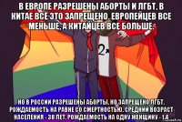 в европе разрешены аборты и лгбт, в китае всё это запрещено. европейцев все меньше, а китайцев все больше. но в россии разрешены аборты, но запрещено лгбт. рождаемость на равне со смертностью. средний возраст населения - 38 лет. рождаемость на одну женщину - 1.4