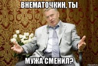 внематочкин, ты мужа сменил?