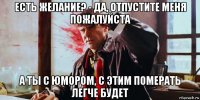 есть желание? - да, отпустите меня пожалуйста а ты с юмором, с этим померать легче будет