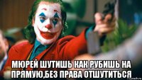  мюрей шутишь как рубишь на прямую,без права отшутиться