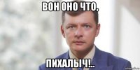 вон оно что, пихалыч!..