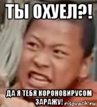 ты охуел?! да я тебя короновирусом заражу!