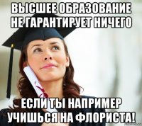 высшее образование не гарантирует ничего если ты например учишься на флориста!