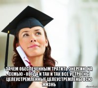  зачем обеспеченным тратить энергию на семью - когда и так и так все устроены целеустремленные целеустремлены всю жизнь